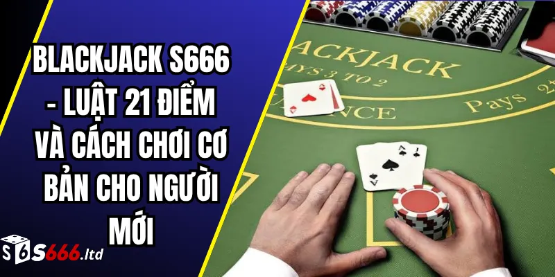 Blackjack S666 – Luật 21 Điểm Và Cách Chơi Cơ Bản Cho Người Mới