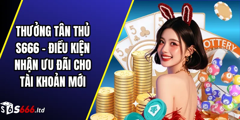Thưởng Tân Thủ S666 – Điều Kiện Nhận Ưu Đãi Cho Tài Khoản Mới